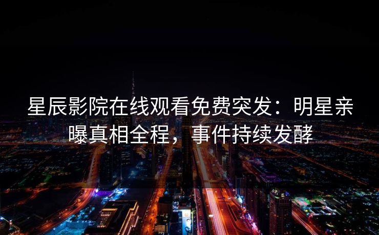 星辰影院在线观看免费突发：明星亲曝真相全程，事件持续发酵