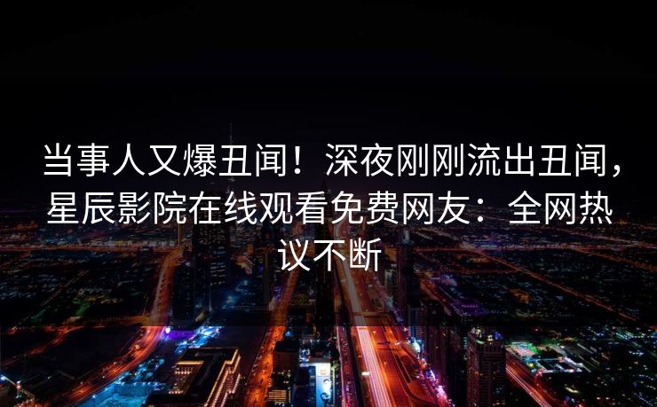 当事人又爆丑闻！深夜刚刚流出丑闻，星辰影院在线观看免费网友：全网热议不断