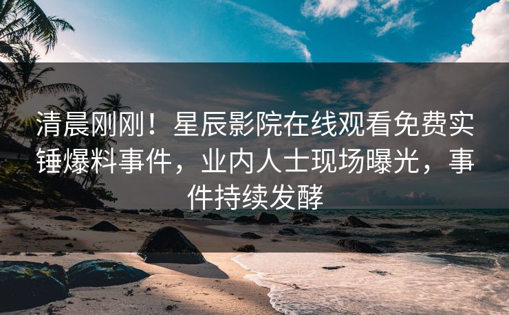 清晨刚刚！星辰影院在线观看免费实锤爆料事件，业内人士现场曝光，事件持续发酵
