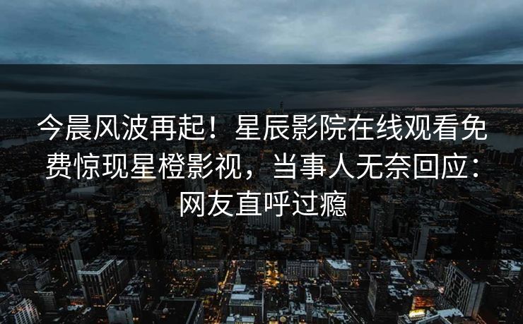 今晨风波再起！星辰影院在线观看免费惊现星橙影视，当事人无奈回应：网友直呼过瘾