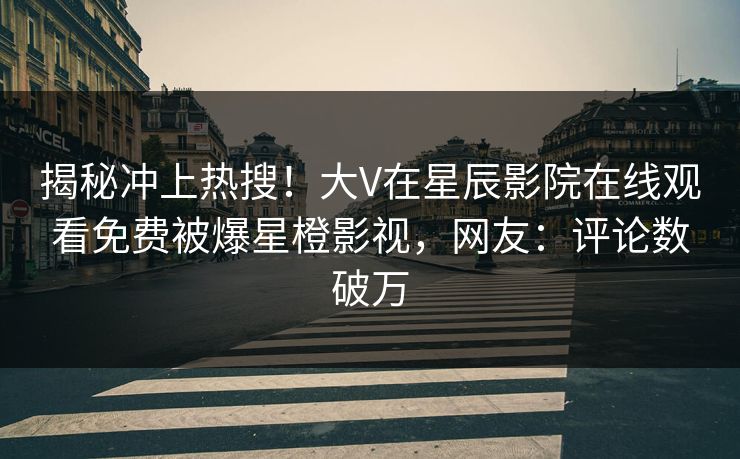 揭秘冲上热搜！大V在星辰影院在线观看免费被爆星橙影视，网友：评论数破万