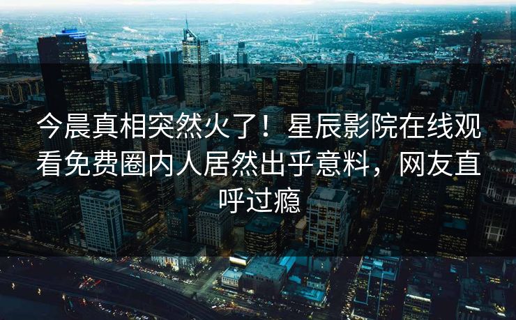 今晨真相突然火了！星辰影院在线观看免费圈内人居然出乎意料，网友直呼过瘾