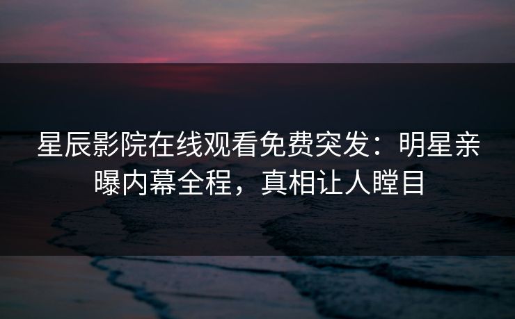 星辰影院在线观看免费突发：明星亲曝内幕全程，真相让人瞠目