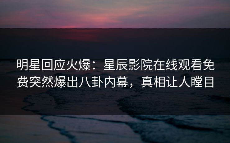明星回应火爆：星辰影院在线观看免费突然爆出八卦内幕，真相让人瞠目