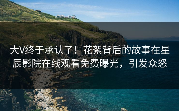 大V终于承认了！花絮背后的故事在星辰影院在线观看免费曝光，引发众怒