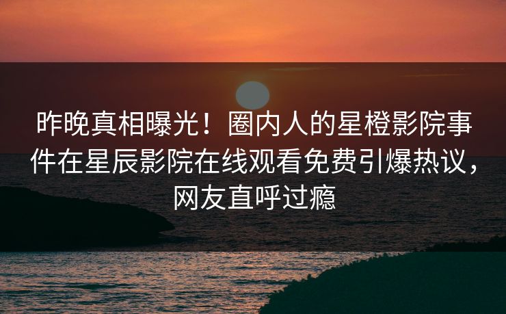 昨晚真相曝光！圈内人的星橙影院事件在星辰影院在线观看免费引爆热议，网友直呼过瘾