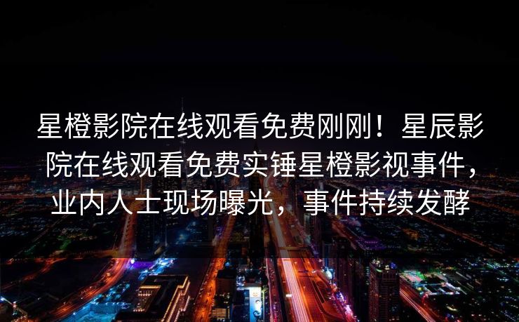 星橙影院在线观看免费刚刚！星辰影院在线观看免费实锤星橙影视事件，业内人士现场曝光，事件持续发酵