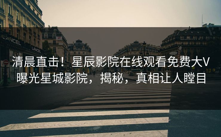 清晨直击！星辰影院在线观看免费大V曝光星城影院，揭秘，真相让人瞠目