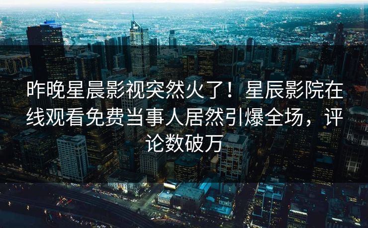 昨晚星晨影视突然火了！星辰影院在线观看免费当事人居然引爆全场，评论数破万