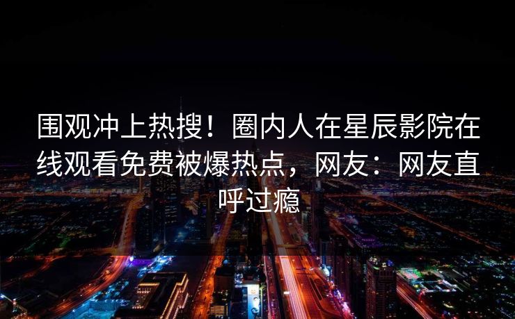 围观冲上热搜！圈内人在星辰影院在线观看免费被爆热点，网友：网友直呼过瘾