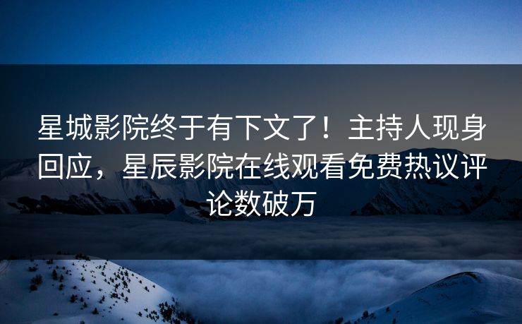 星城影院终于有下文了！主持人现身回应，星辰影院在线观看免费热议评论数破万
