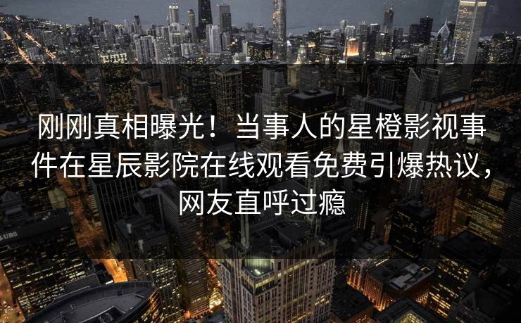 刚刚真相曝光！当事人的星橙影视事件在星辰影院在线观看免费引爆热议，网友直呼过瘾