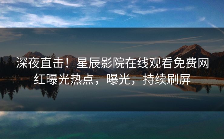 深夜直击！星辰影院在线观看免费网红曝光热点，曝光，持续刷屏