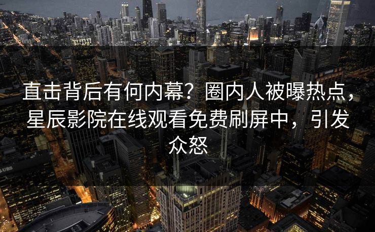 直击背后有何内幕？圈内人被曝热点，星辰影院在线观看免费刷屏中，引发众怒