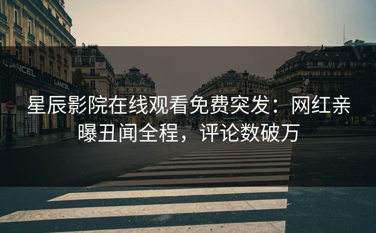 星辰影院在线观看免费突发：网红亲曝丑闻全程，评论数破万