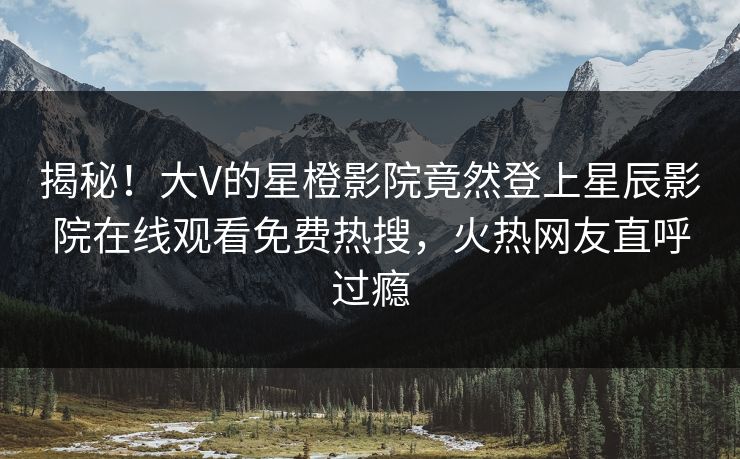 揭秘！大V的星橙影院竟然登上星辰影院在线观看免费热搜，火热网友直呼过瘾