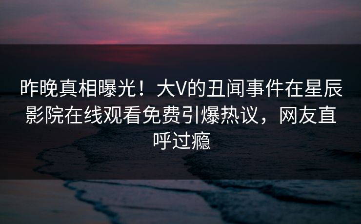昨晚真相曝光！大V的丑闻事件在星辰影院在线观看免费引爆热议，网友直呼过瘾
