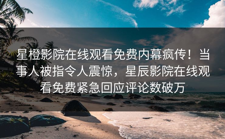 星橙影院在线观看免费内幕疯传！当事人被指令人震惊，星辰影院在线观看免费紧急回应评论数破万