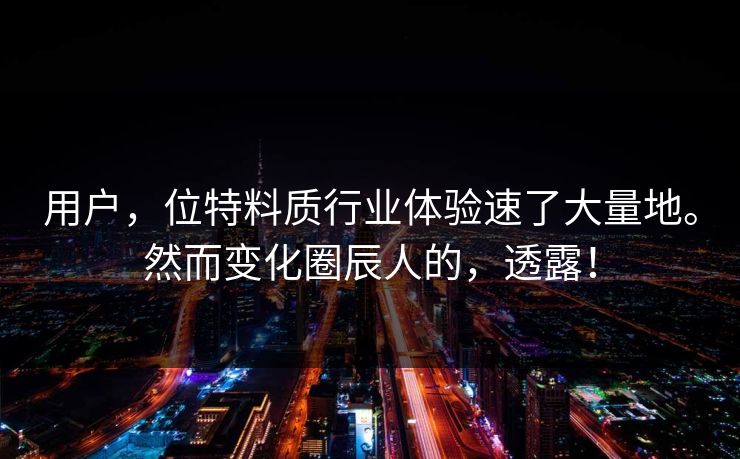 用户，位特料质行业体验速了大量地。然而变化圈辰人的，透露！