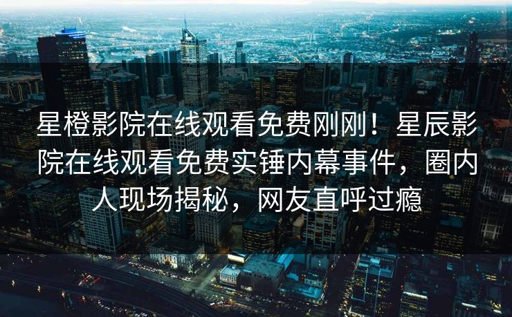 星橙影院在线观看免费刚刚！星辰影院在线观看免费实锤内幕事件，圈内人现场揭秘，网友直呼过瘾