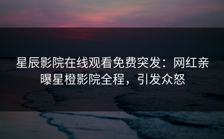 星辰影院在线观看免费突发：网红亲曝星橙影院全程，引发众怒