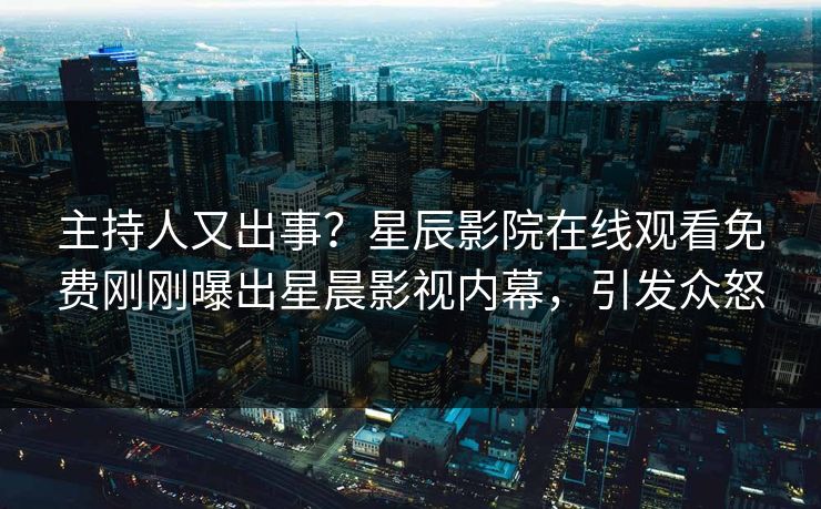 主持人又出事？星辰影院在线观看免费刚刚曝出星晨影视内幕，引发众怒