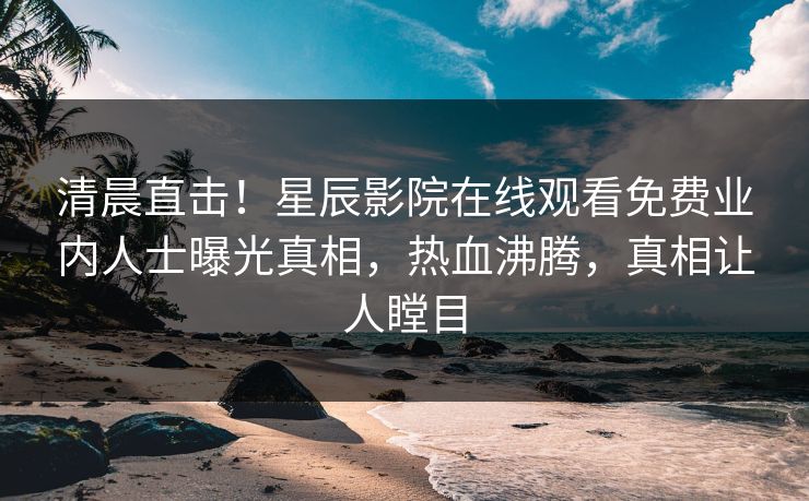 清晨直击！星辰影院在线观看免费业内人士曝光真相，热血沸腾，真相让人瞠目