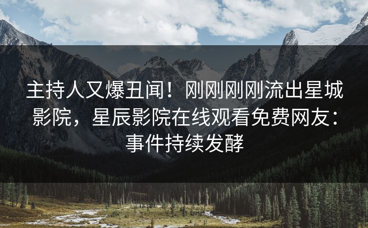 主持人又爆丑闻！刚刚刚刚流出星城影院，星辰影院在线观看免费网友：事件持续发酵