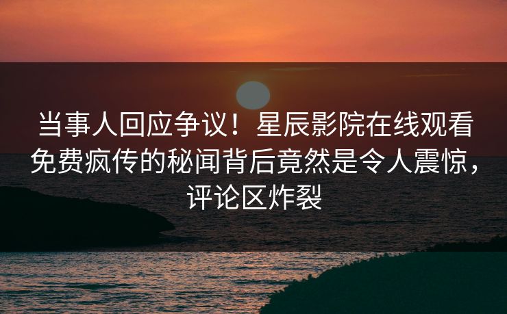 当事人回应争议！星辰影院在线观看免费疯传的秘闻背后竟然是令人震惊，评论区炸裂