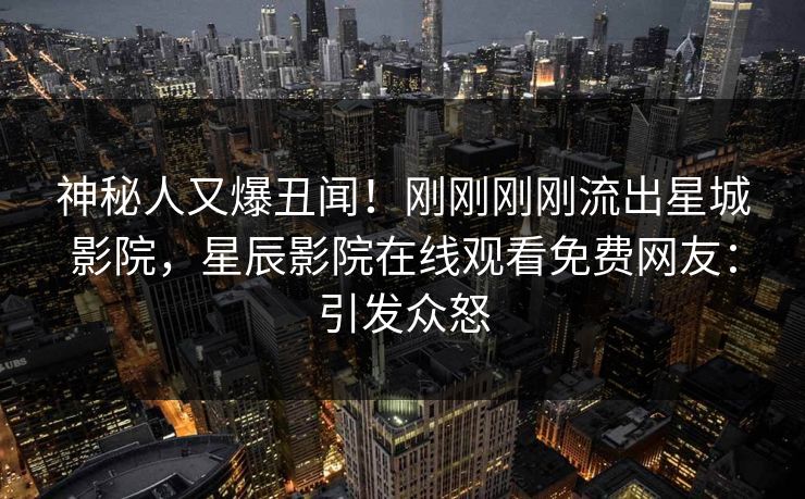 神秘人又爆丑闻！刚刚刚刚流出星城影院，星辰影院在线观看免费网友：引发众怒