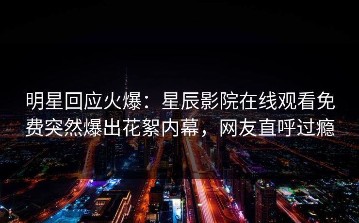 明星回应火爆：星辰影院在线观看免费突然爆出花絮内幕，网友直呼过瘾