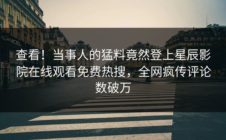 查看！当事人的猛料竟然登上星辰影院在线观看免费热搜，全网疯传评论数破万