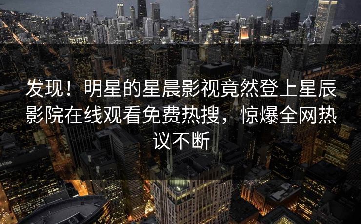 发现！明星的星晨影视竟然登上星辰影院在线观看免费热搜，惊爆全网热议不断