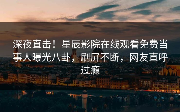 深夜直击！星辰影院在线观看免费当事人曝光八卦，刷屏不断，网友直呼过瘾