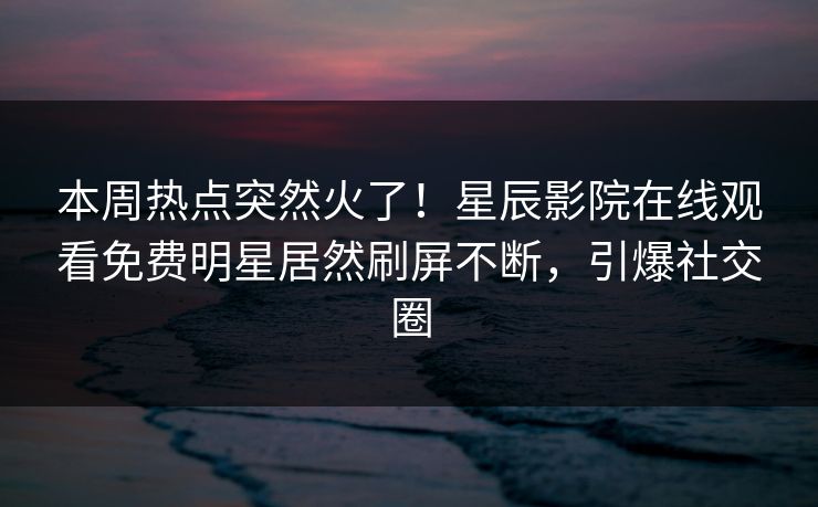 本周热点突然火了！星辰影院在线观看免费明星居然刷屏不断，引爆社交圈