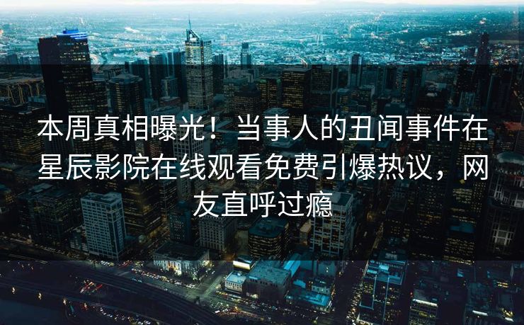 本周真相曝光！当事人的丑闻事件在星辰影院在线观看免费引爆热议，网友直呼过瘾