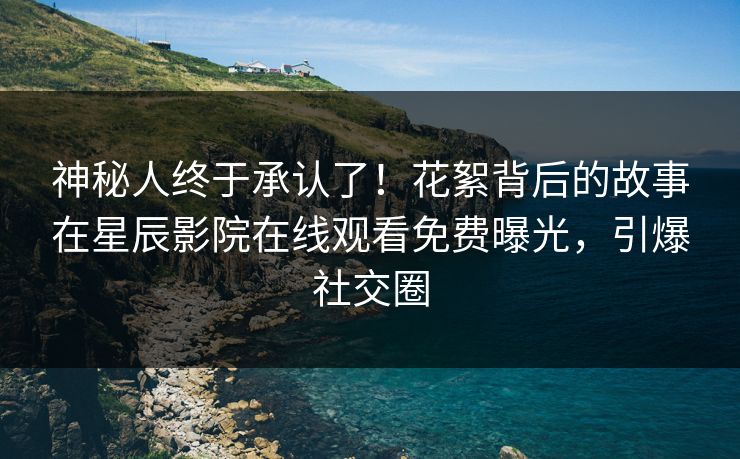 神秘人终于承认了！花絮背后的故事在星辰影院在线观看免费曝光，引爆社交圈