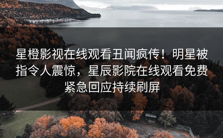 星橙影视在线观看丑闻疯传！明星被指令人震惊，星辰影院在线观看免费紧急回应持续刷屏