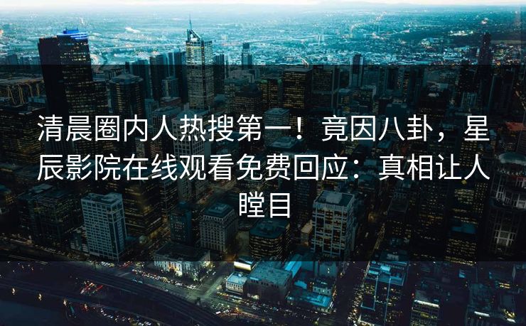 清晨圈内人热搜第一！竟因八卦，星辰影院在线观看免费回应：真相让人瞠目