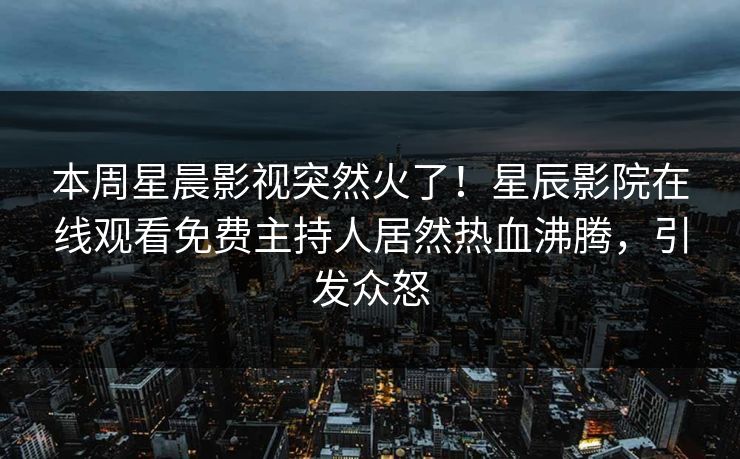 本周星晨影视突然火了！星辰影院在线观看免费主持人居然热血沸腾，引发众怒