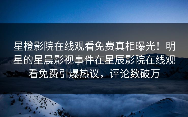 星橙影院在线观看免费真相曝光！明星的星晨影视事件在星辰影院在线观看免费引爆热议，评论数破万