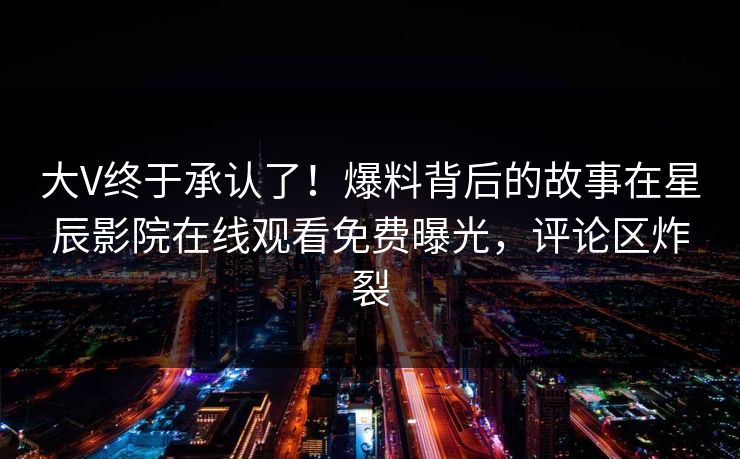 大V终于承认了！爆料背后的故事在星辰影院在线观看免费曝光，评论区炸裂