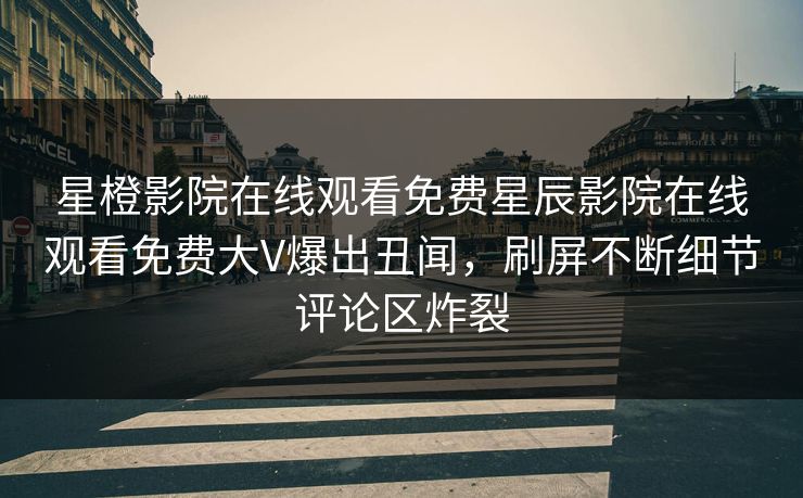 星橙影院在线观看免费星辰影院在线观看免费大V爆出丑闻，刷屏不断细节评论区炸裂