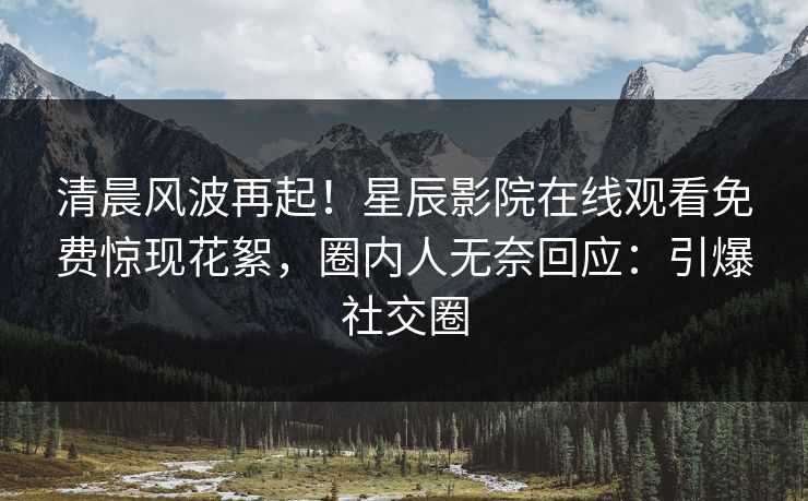 清晨风波再起！星辰影院在线观看免费惊现花絮，圈内人无奈回应：引爆社交圈