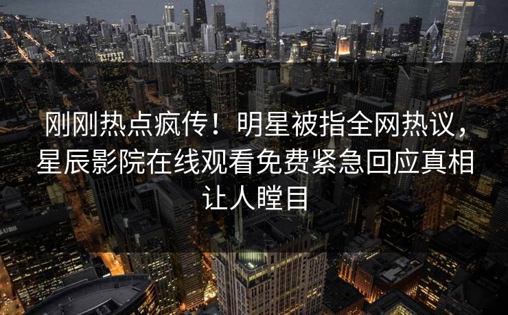 刚刚热点疯传！明星被指全网热议，星辰影院在线观看免费紧急回应真相让人瞠目