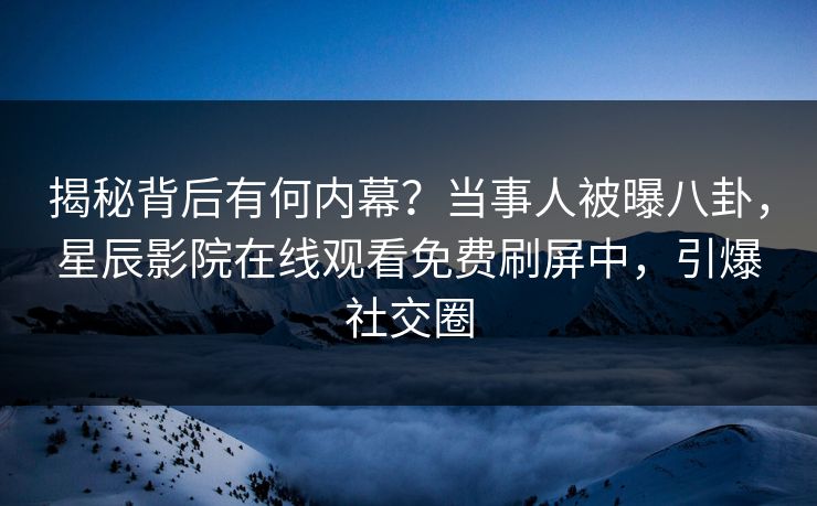 揭秘背后有何内幕？当事人被曝八卦，星辰影院在线观看免费刷屏中，引爆社交圈