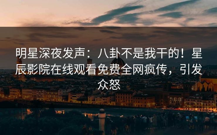 明星深夜发声：八卦不是我干的！星辰影院在线观看免费全网疯传，引发众怒