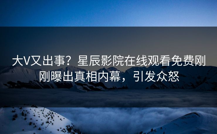大V又出事？星辰影院在线观看免费刚刚曝出真相内幕，引发众怒