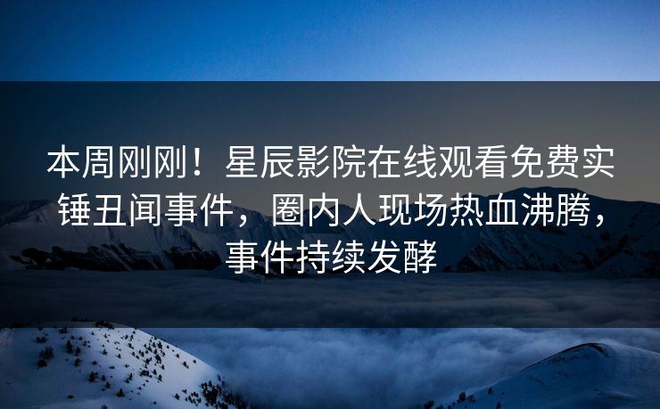 本周刚刚！星辰影院在线观看免费实锤丑闻事件，圈内人现场热血沸腾，事件持续发酵