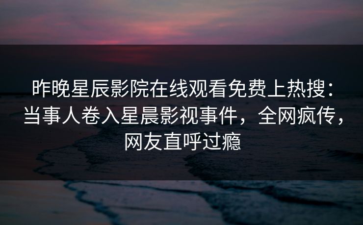 昨晚星辰影院在线观看免费上热搜：当事人卷入星晨影视事件，全网疯传，网友直呼过瘾